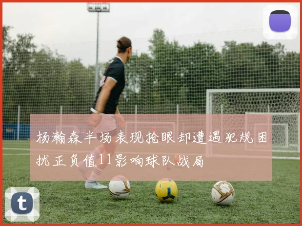 杨瀚森半场表现抢眼却遭遇犯规困扰正负值11影响球队战局