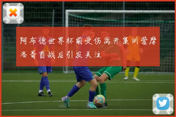 阿布德世界杯前受伤离开集训营摩洛哥首战后引发关注