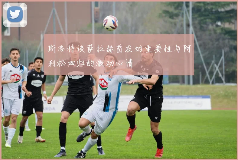 斯洛特谈萨拉赫首发的重要性与阿利松回归的激动心情