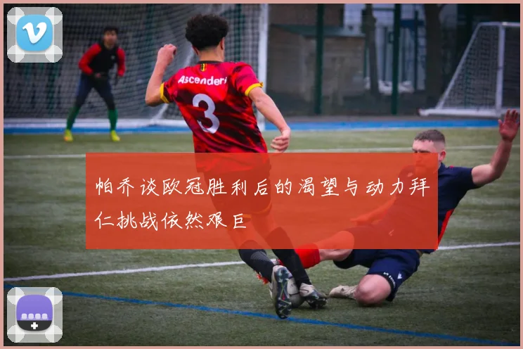 帕乔谈欧冠胜利后的渴望与动力拜仁挑战依然艰巨
