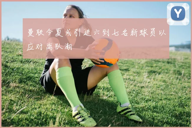 曼联今夏或引进六到七名新球员以应对离队潮