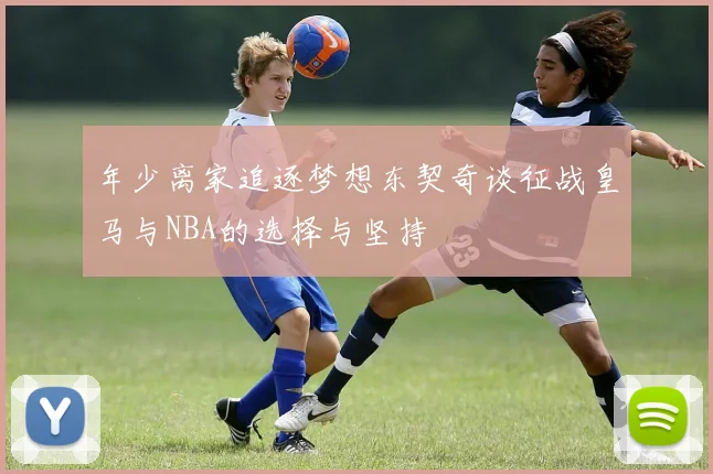 年少离家追逐梦想东契奇谈征战皇马与NBA的选择与坚持