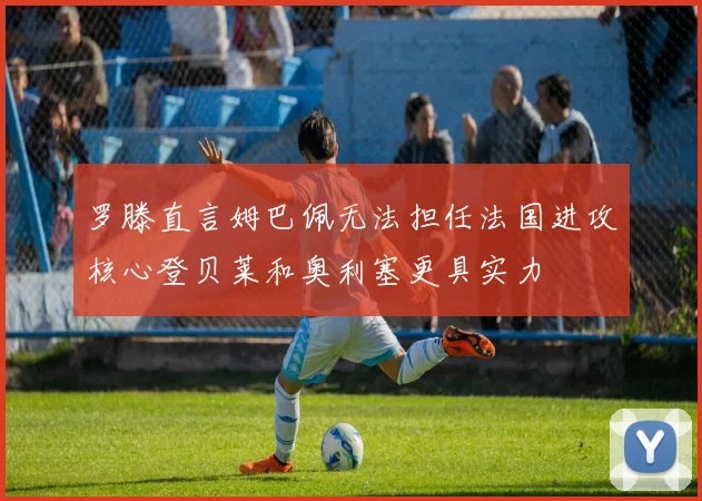 罗滕直言姆巴佩无法担任法国进攻核心登贝莱和奥利塞更具实力