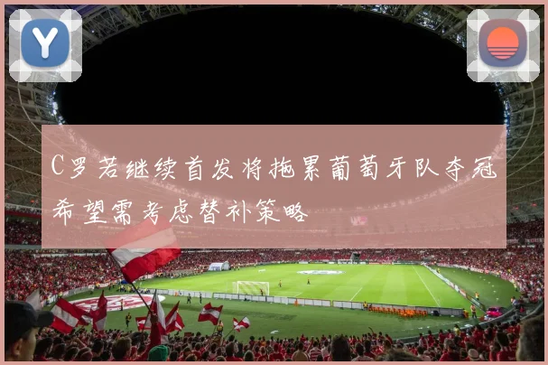 C罗若继续首发将拖累葡萄牙队夺冠希望需考虑替补策略