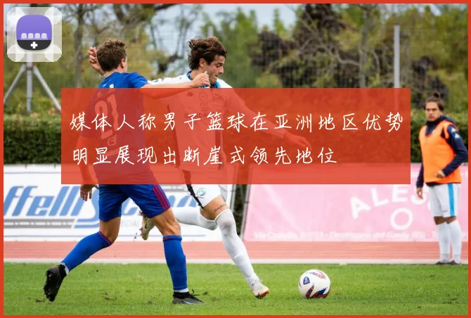 媒体人称男子篮球在亚洲地区优势明显展现出断崖式领先地位