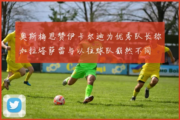 奥斯梅恩赞伊卡尔迪为优秀队长称加拉塔萨雷与以往球队截然不同