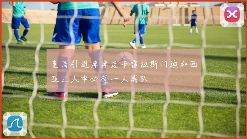 皇马引进库库后卡雷拉斯门迪加西亚三人中必有一人离队