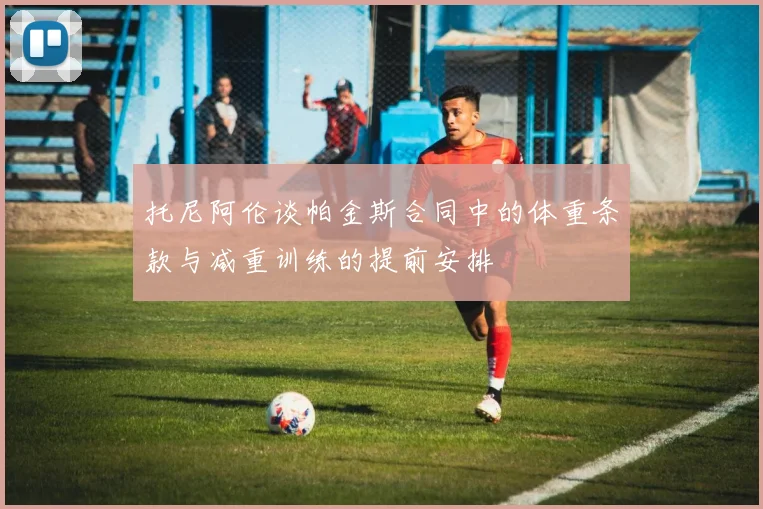 托尼阿伦谈帕金斯合同中的体重条款与减重训练的提前安排