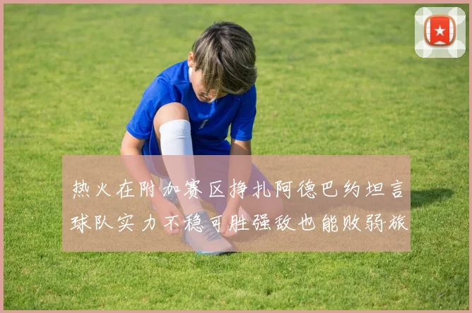 热火在附加赛区挣扎阿德巴约坦言球队实力不稳可胜强敌也能败弱旅