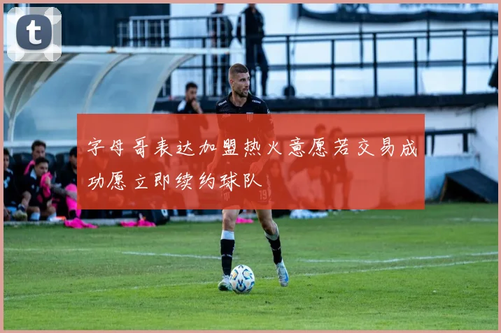 字母哥表达加盟热火意愿若交易成功愿立即续约球队
