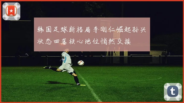 韩国足球新格局李刚仁崛起孙兴慜状态回落核心地位悄然交接