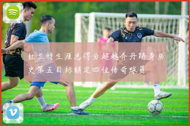 杜兰特生涯总得分超越乔丹跻身历史第五目标锁定四位传奇球员