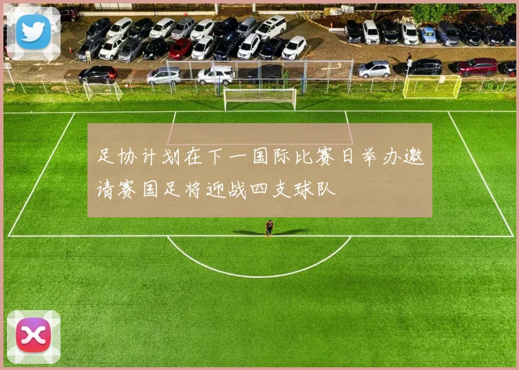 足协计划在下一国际比赛日举办邀请赛国足将迎战四支球队