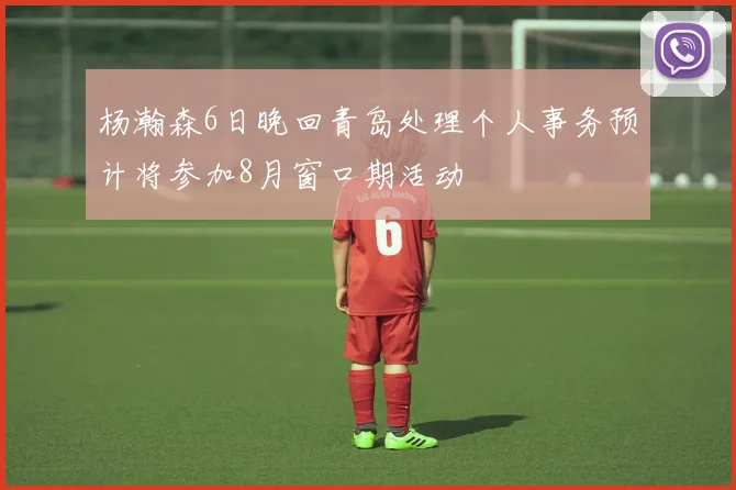 杨瀚森6日晚回青岛处理个人事务预计将参加8月窗口期活动