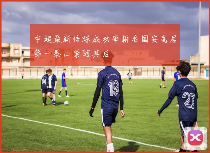 中超最新传球成功率排名国安高居第一泰山紧随其后