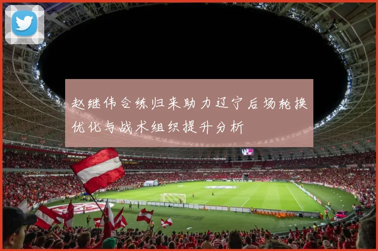 赵继伟合练归来助力辽宁后场轮换优化与战术组织提升分析