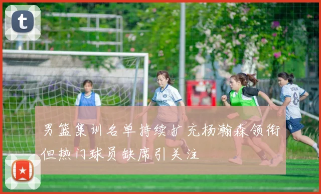 男篮集训名单持续扩充杨瀚森领衔但热门球员缺席引关注