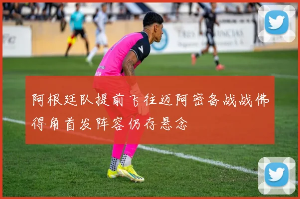 阿根廷队提前飞往迈阿密备战战佛得角首发阵容仍存悬念