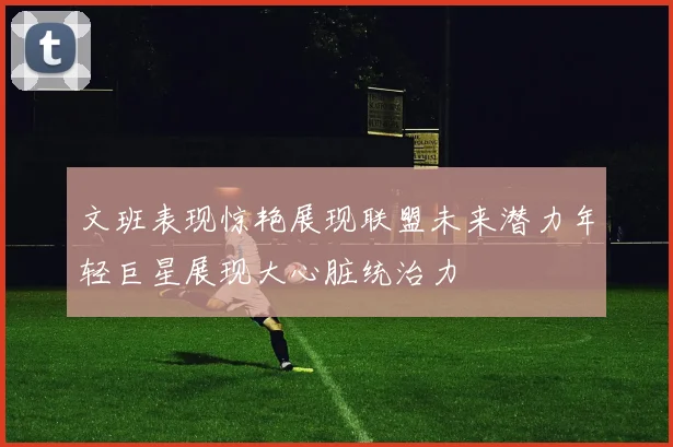 文班表现惊艳展现联盟未来潜力年轻巨星展现大心脏统治力