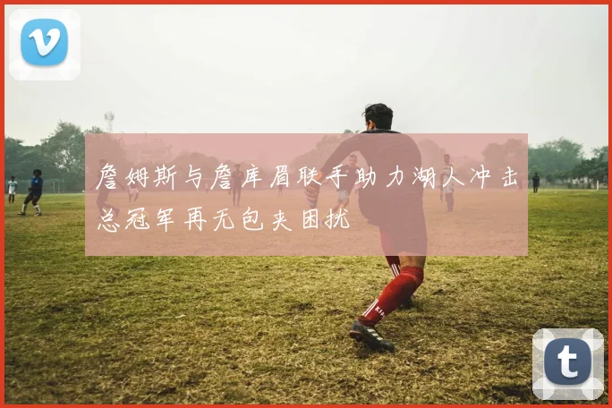 詹姆斯与詹库眉联手助力湖人冲击总冠军再无包夹困扰
