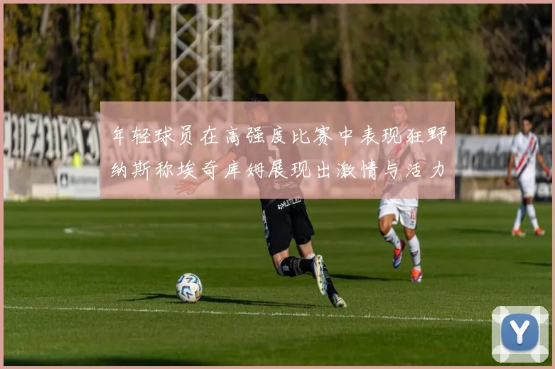 年轻球员在高强度比赛中表现狂野纳斯称埃奇库姆展现出激情与活力