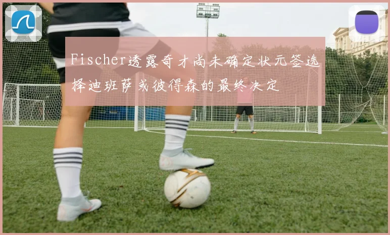Fischer透露奇才尚未确定状元签选择迪班萨或彼得森的最终决定