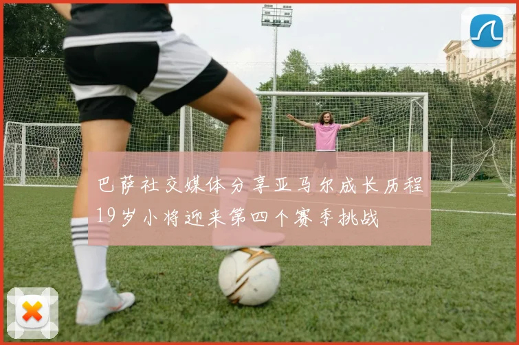 巴萨社交媒体分享亚马尔成长历程19岁小将迎来第四个赛季挑战