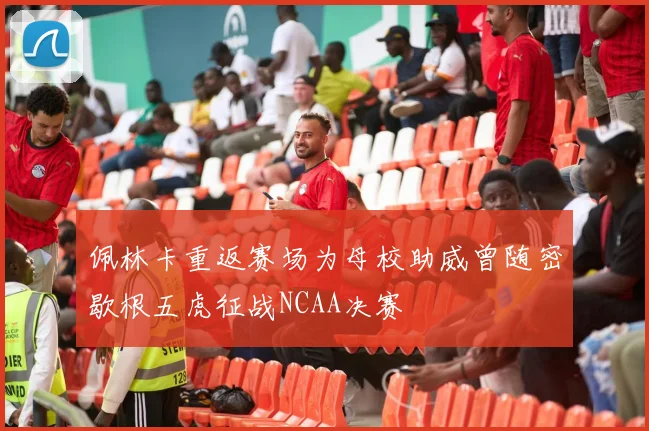 佩林卡重返赛场为母校助威曾随密歇根五虎征战NCAA决赛