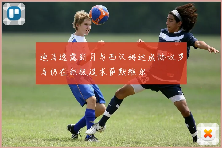 迪马透露新月与西汉姆达成协议罗马仍在积极追求萨默维尔