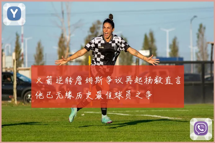 火箭逆转詹姆斯争议再起杨毅直言他已无缘历史最佳球员之争