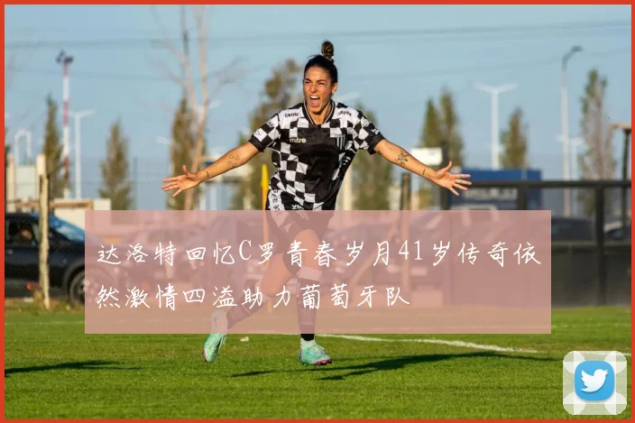 达洛特回忆C罗青春岁月41岁传奇依然激情四溢助力葡萄牙队