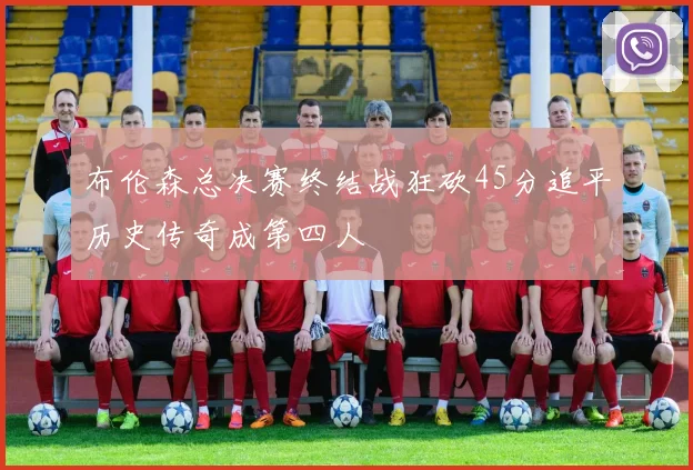 布伦森总决赛终结战狂砍45分追平历史传奇成第四人