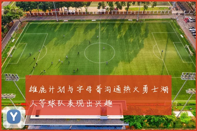 雄鹿计划与字母哥沟通热火勇士湖人等球队表现出兴趣